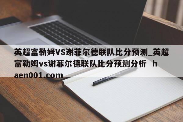 英超富勒姆VS谢菲尔德联队比分预测_英超富勒姆vs谢菲尔德联队比分预测分析  haen001.com