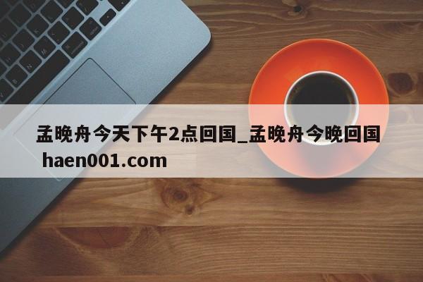 孟晚舟今天下午2点回国_孟晚舟今晚回国  haen001.com