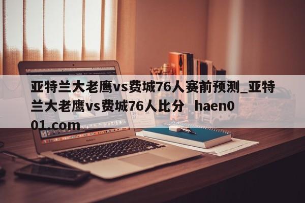亚特兰大老鹰vs费城76人赛前预测_亚特兰大老鹰vs费城76人比分  haen001.com