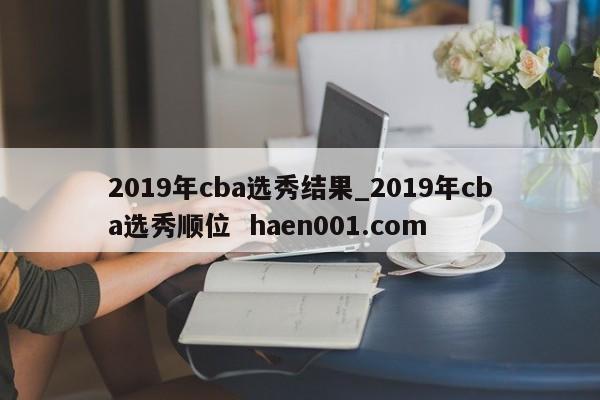 2019年cba选秀结果_2019年cba选秀顺位 haen001.com