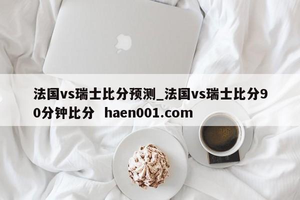 法国vs瑞士比分预测_法国vs瑞士比分90分钟比分 haen001.com