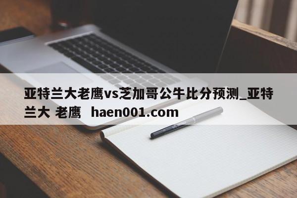 亚特兰大老鹰vs芝加哥公牛比分预测_亚特兰大 老鹰 haen001.com