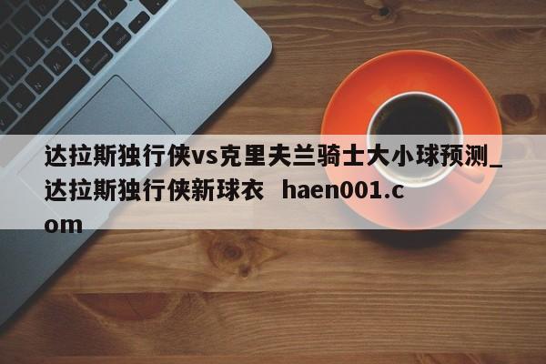 达拉斯独行侠vs克里夫兰骑士大小球预测_达拉斯独行侠新球衣 haen001.com