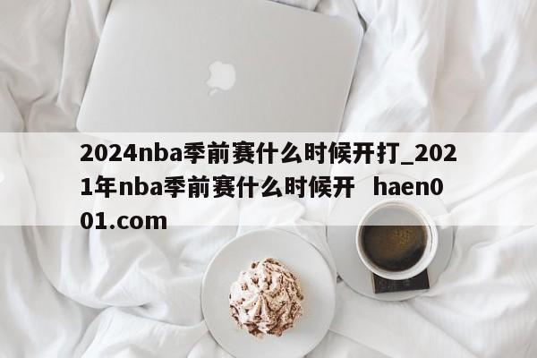 2024nba季前赛什么时候开打_2021年nba季前赛什么时候开  haen001.com