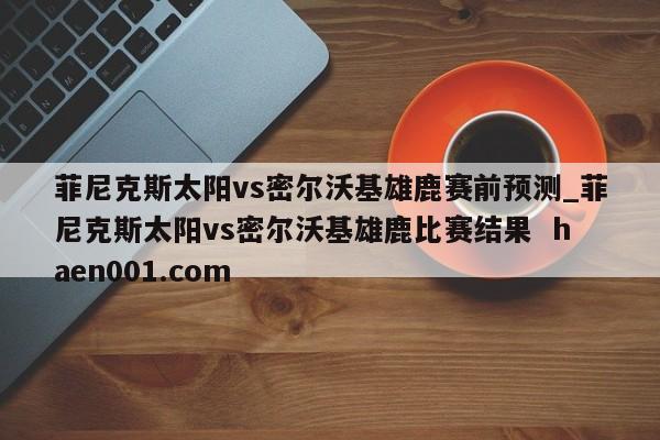 菲尼克斯太阳vs密尔沃基雄鹿赛前预测_菲尼克斯太阳vs密尔沃基雄鹿比赛结果 haen001.com