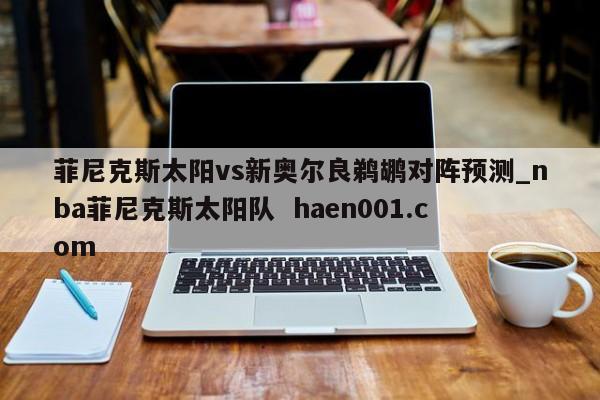 菲尼克斯太阳vs新奥尔良鹈鹕对阵预测_nba菲尼克斯太阳队 haen001.com