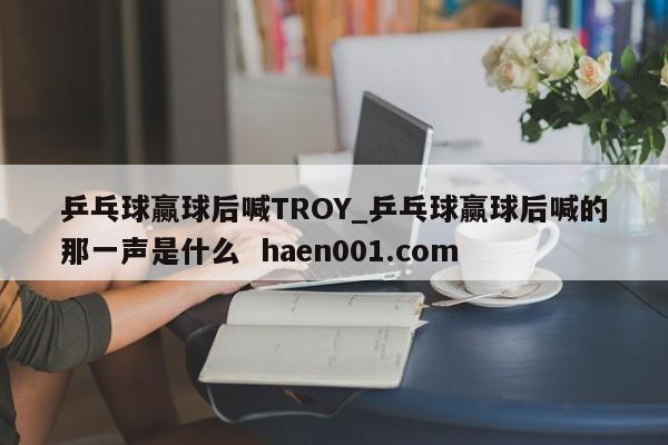 乒乓球赢球后喊TROY_乒乓球赢球后喊的那一声是什么 haen001.com