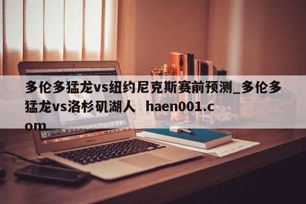 多伦多猛龙vs纽约尼克斯赛前预测_多伦多猛龙vs洛杉矶湖人 haen001.com