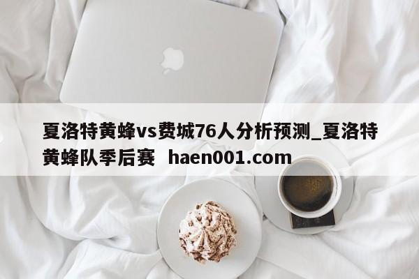 夏洛特黄蜂vs费城76人分析预测_夏洛特黄蜂队季后赛 haen001.com