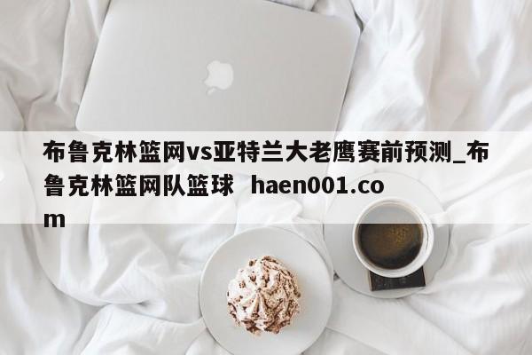 布鲁克林篮网vs亚特兰大老鹰赛前预测_布鲁克林篮网队篮球 haen001.com