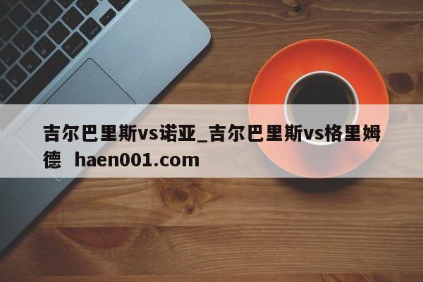 吉尔巴里斯vs诺亚_吉尔巴里斯vs格里姆德 haen001.com