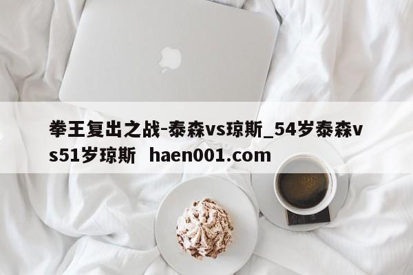 拳王复出之战-泰森vs琼斯_54岁泰森vs51岁琼斯 haen001.com