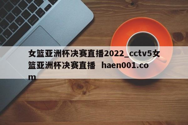 女篮亚洲杯决赛直播2022_cctv5女篮亚洲杯决赛直播  haen001.com