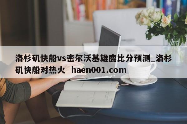 洛杉矶快船vs密尔沃基雄鹿比分预测_洛杉矶快船对热火 haen001.com