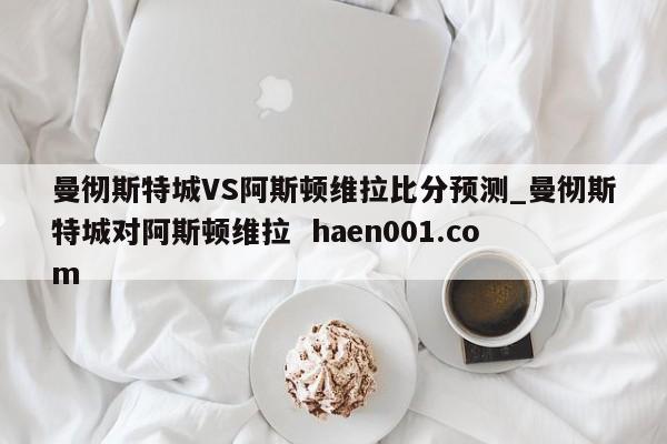 曼彻斯特城VS阿斯顿维拉比分预测_曼彻斯特城对阿斯顿维拉 haen001.com