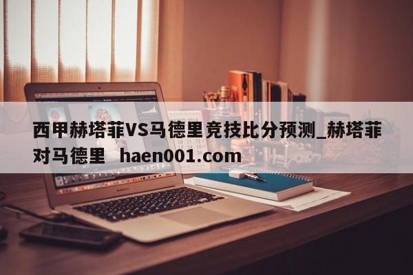 西甲赫塔菲VS马德里竞技比分预测_赫塔菲对马德里 haen001.com