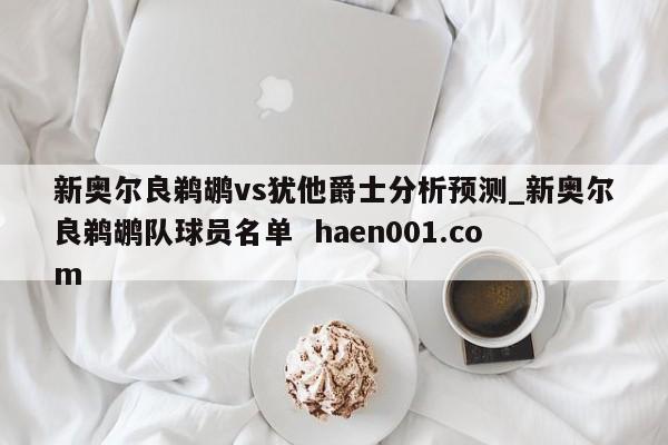 新奥尔良鹈鹕vs犹他爵士分析预测_新奥尔良鹈鹕队球员名单 haen001.com