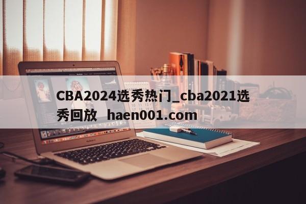 CBA2024选秀热门_cba2021选秀回放 haen001.com