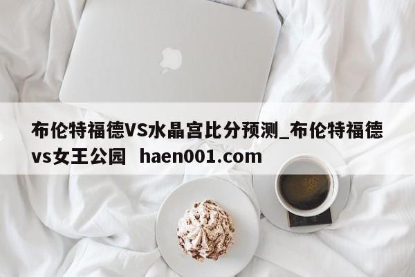 布伦特福德VS水晶宫比分预测_布伦特福德vs女王公园 haen001.com