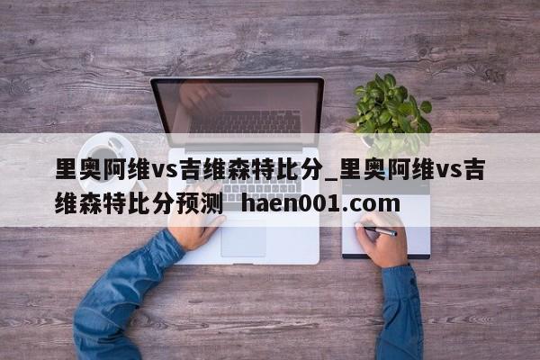 里奥阿维vs吉维森特比分_里奥阿维vs吉维森特比分预测 haen001.com