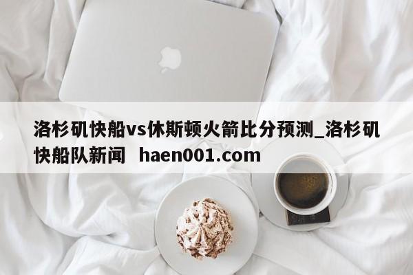 洛杉矶快船vs休斯顿火箭比分预测_洛杉矶快船队新闻 haen001.com