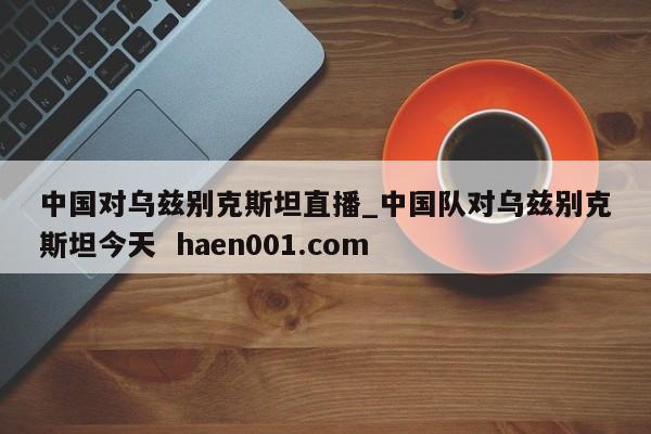 中国对乌兹别克斯坦直播_中国队对乌兹别克斯坦今天 haen001.com