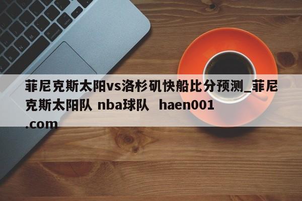 菲尼克斯太阳vs洛杉矶快船比分预测_菲尼克斯太阳队 nba球队 haen001.com