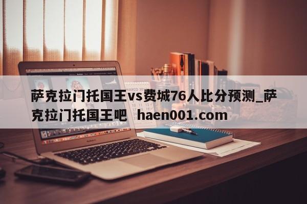 萨克拉门托国王vs费城76人比分预测_萨克拉门托国王吧 haen001.com
