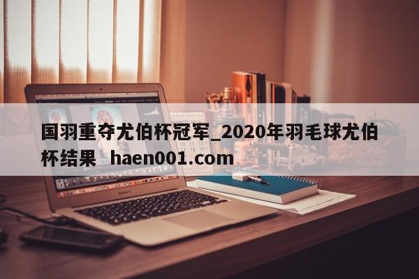 国羽重夺尤伯杯冠军_2020年羽毛球尤伯杯结果 haen001.com