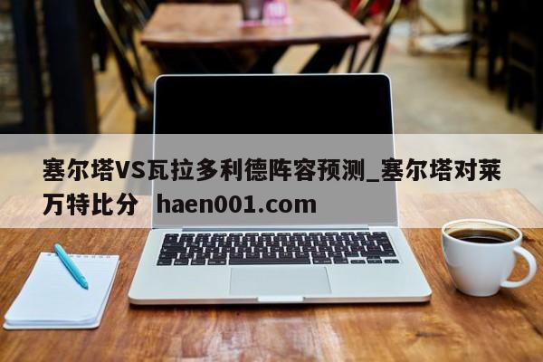 塞尔塔VS瓦拉多利德阵容预测_塞尔塔对莱万特比分 haen001.com