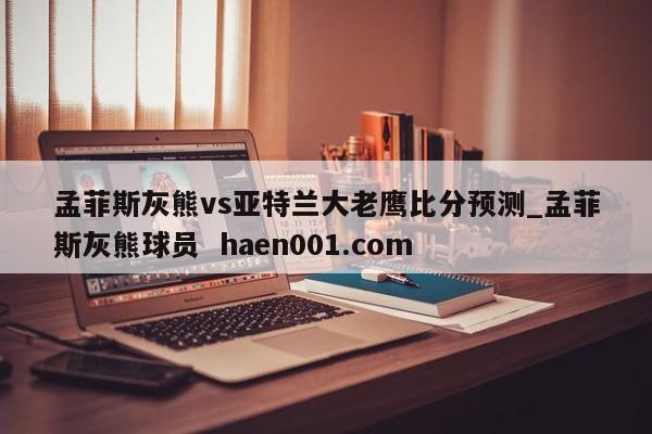 孟菲斯灰熊vs亚特兰大老鹰比分预测_孟菲斯灰熊球员 haen001.com