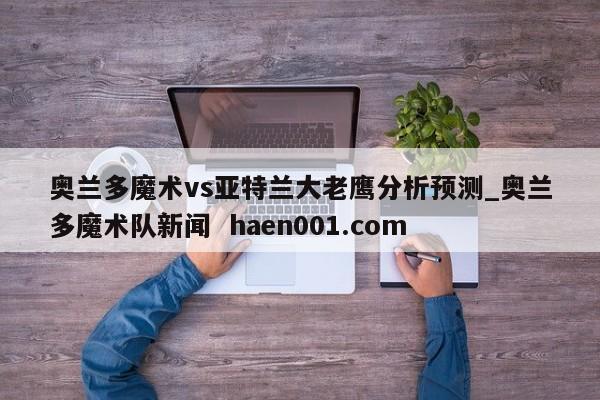 奥兰多魔术vs亚特兰大老鹰分析预测_奥兰多魔术队新闻 haen001.com