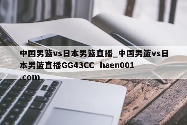 中国男篮vs日本男篮直播_中国男篮vs日本男篮直播GG43CC haen001.com