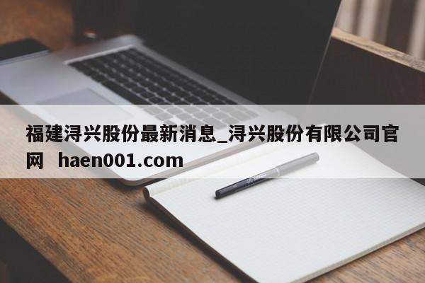 福建浔兴股份最新消息_浔兴股份有限公司官网 haen001.com