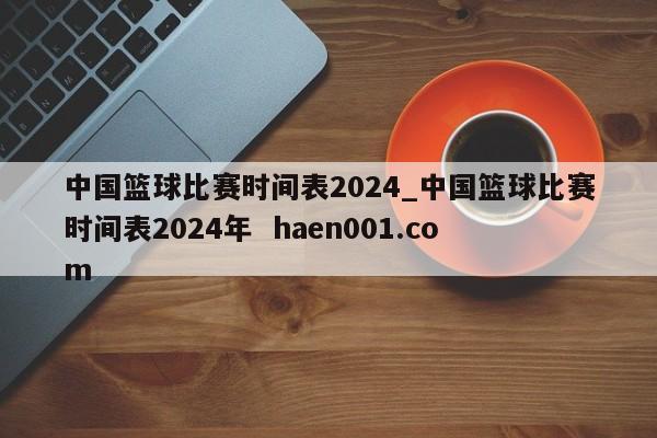 中国篮球比赛时间表2024_中国篮球比赛时间表2024年 haen001.com
