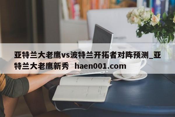 亚特兰大老鹰vs波特兰开拓者对阵预测_亚特兰大老鹰新秀 haen001.com