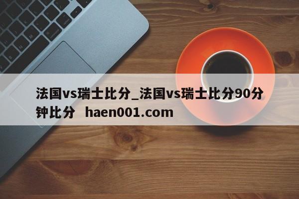 法国vs瑞士比分_法国vs瑞士比分90分钟比分  haen001.com