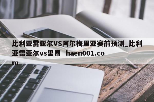 比利亚雷亚尔VS阿尔梅里亚赛前预测_比利亚雷亚尔vs里昂  haen001.com