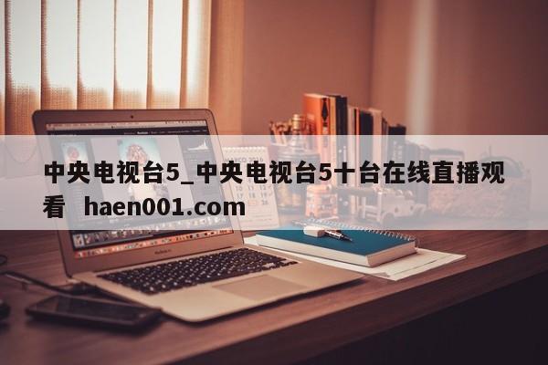 中央电视台5_中央电视台5十台在线直播观看 haen001.com