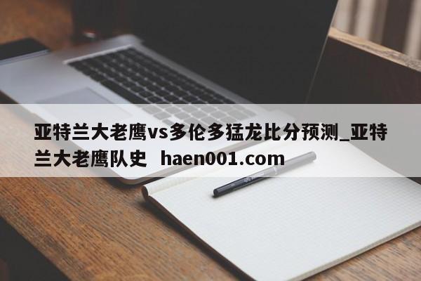 亚特兰大老鹰vs多伦多猛龙比分预测_亚特兰大老鹰队史  haen001.com