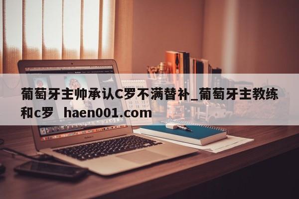葡萄牙主帅承认C罗不满替补_葡萄牙主教练和c罗  haen001.com