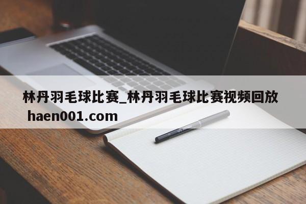 林丹羽毛球比赛_林丹羽毛球比赛视频回放 haen001.com
