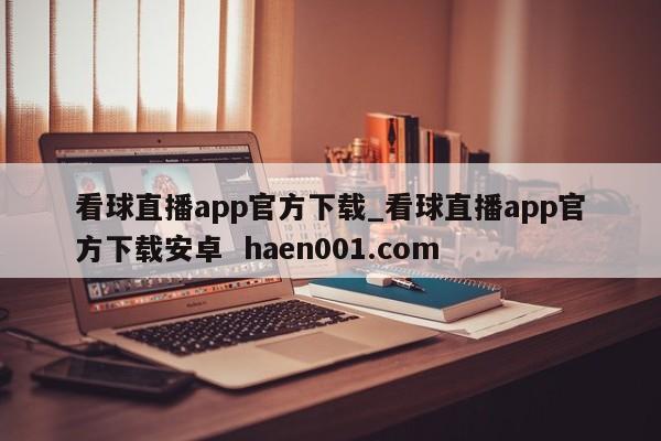 看球直播app官方下载_看球直播app官方下载安卓 haen001.com