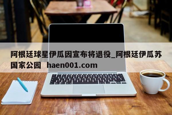 阿根廷球星伊瓜因宣布将退役_阿根廷伊瓜苏国家公园  haen001.com