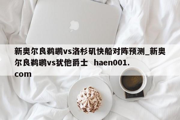 新奥尔良鹈鹕vs洛杉矶快船对阵预测_新奥尔良鹈鹕vs犹他爵士 haen001.com
