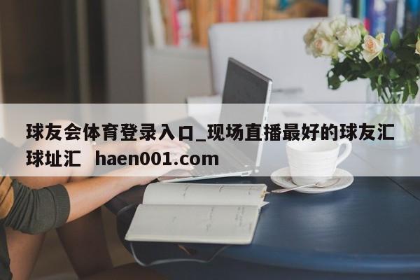 球友会体育登录入口_现场直播最好的球友汇球址汇  haen001.com
