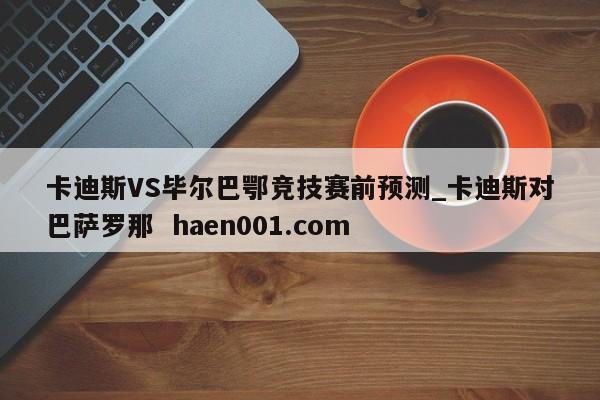卡迪斯VS毕尔巴鄂竞技赛前预测_卡迪斯对巴萨罗那 haen001.com
