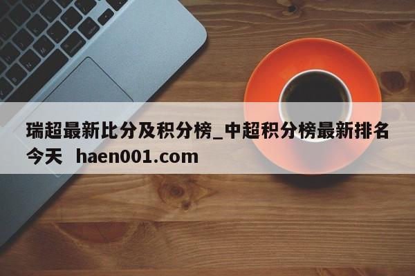 瑞超最新比分及积分榜_中超积分榜最新排名今天  haen001.com