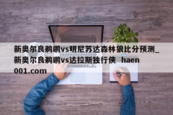 新奥尔良鹈鹕vs明尼苏达森林狼比分预测_新奥尔良鹈鹕vs达拉斯独行侠 haen001.com