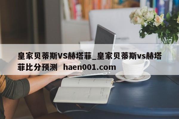 皇家贝蒂斯VS赫塔菲_皇家贝蒂斯vs赫塔菲比分预测 haen001.com